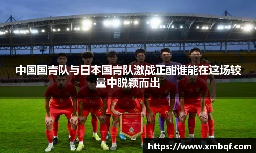 中国国青队与日本国青队激战正酣谁能在这场较量中脱颖而出