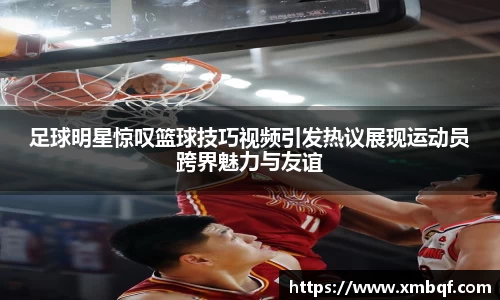 足球明星惊叹篮球技巧视频引发热议展现运动员跨界魅力与友谊